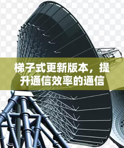 梯子式更新版本，提升通信效率的通信软件新突破