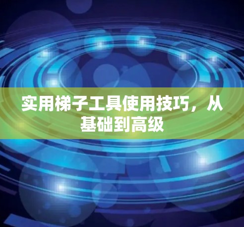 实用梯子工具使用技巧，从基础到高级