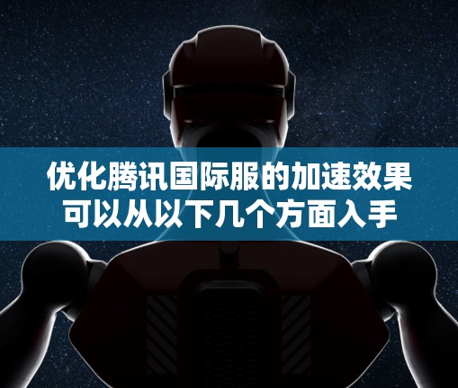 优化腾讯国际服的加速效果可以从以下几个方面入手