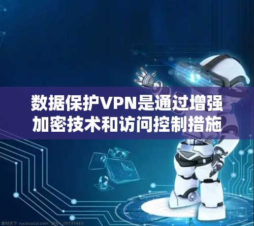 数据保护VPN是通过增强加密技术和访问控制措施，为用户提供更全面和安全的数据保护解决方案。以下是其主要特点和优势