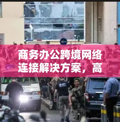商务办公跨境网络连接解决方案,高效传输与安全保障