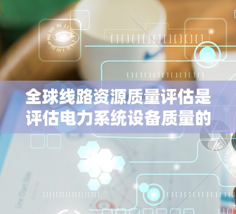 全球线路资源质量评估是评估电力系统设备质量的重要环节,旨在确保电力系统的可靠性和稳定性。以下是对该主题的详细分析和结构化总结
