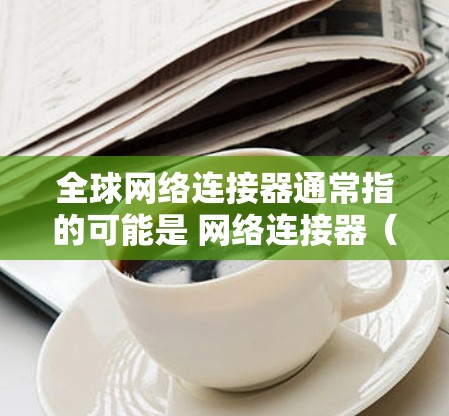 全球网络连接器通常指的可能是 网络连接器(如 TCP/IP网络连接器)用于管理全球的网络连接。以下是一些常见的全球网络连接器和下载工具