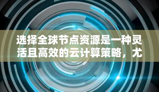 选择全球节点资源是一种灵活且高效的云计算策略,尤其适合需要覆盖全球需求的场景。以下是详细的指南,帮助您更好地进行选择