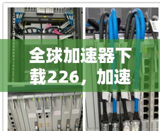 全球加速器下载226,加速你的下载之旅 全球加速器下载226,加速你的下载之旅