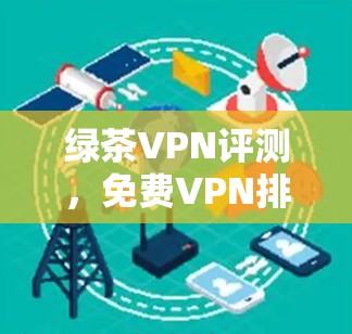 绿茶VPN评测,免费VPN排行榜揭晓 绿茶VPN评测,免费VPN排行榜揭晓