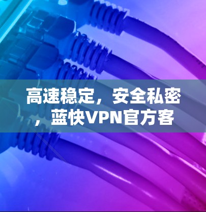 高速稳定，安全私密，蓝快VPN官方客户端助您无忧上网