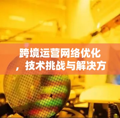 跨境运营网络优化,技术挑战与解决方案 跨境运营网络优化,技术挑战与解决方案