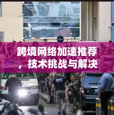 跨境网络加速推荐，技术挑战与解决方案