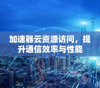 加速器云资源访问,提升通信效率与性能 加速器云资源访问,提升通信效率与性能