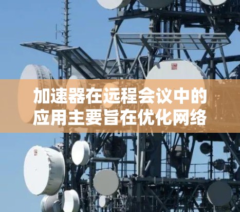 加速器在远程会议中的应用主要旨在优化网络性能，提升数据传输速度和减少延迟，从而提高会议的流畅度和效率。以下是加速器在远程会议中的主要作用和考虑因素