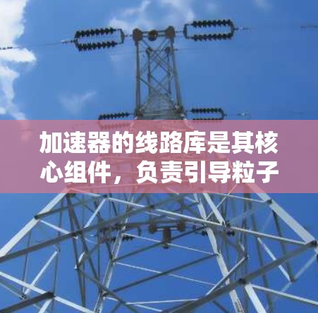 加速器的线路库是其核心组件,负责引导粒子按照预定轨迹加速。以下是对加速器线路库的详细分析 加速器的线路库是其核心组件,负责引导粒子按照预定轨迹加速。以下是对加速器线路库的详细分析