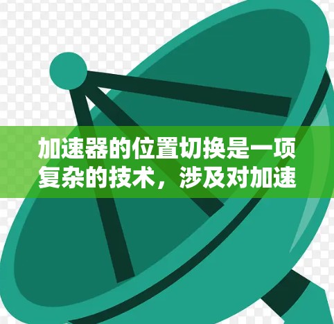 加速器的位置切换是一项复杂的技术,涉及对加速器磁场和电场的精确控制,目的是将粒子引导到预定位置。以下是实现位置切换的主要方法和步骤 加速器的位置切换是一项复杂的技术,涉及对加速器磁场和电场的精确控制,目的是将粒子引导到预定位置。以下是实现位置切换的主要方法和步骤