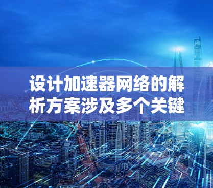 设计加速器网络的解析方案涉及多个关键环节，每个环节都需要细致考虑以确保网络的高效性和可靠性。以下是对加速器网络解析方案的系统化总结