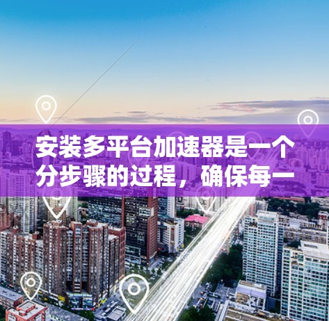 安装多平台加速器是一个分步骤的过程，确保每一步都完成正确以达到最佳效果。以下是详细的步骤指南