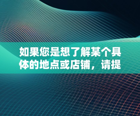 如果您是想了解某个具体的地点或店铺,请提供更多的信息,比如所在的城市或地区,这样我可以帮助您更准确地找到您需要的信息 如果您是想了解某个具体的地点或店铺,请提供更多的信息,比如所在的城市或地区,这样我可以帮助您更准确地找到您需要的信息
