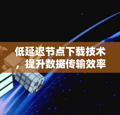 低延迟节点下载技术，提升数据传输效率的关键