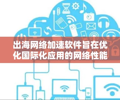 出海网络加速软件旨在优化国际化应用的网络性能，提升用户体验。以下是该软件的关键点