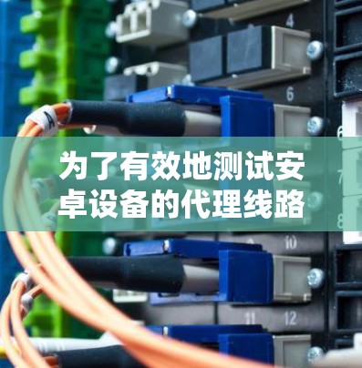 为了有效地测试安卓设备的代理线路，您可以按照以下步骤进行