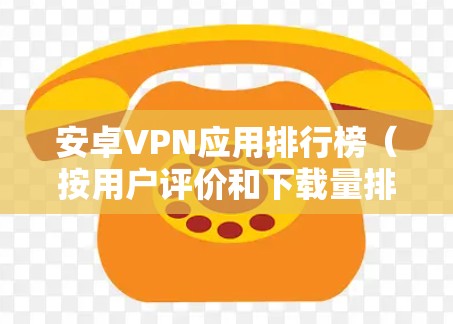 安卓VPN应用排行榜（按用户评价和下载量排序）