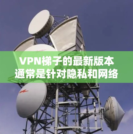 VPN梯子的最新版本通常是针对隐私和网络自由的需求而设计的，旨在帮助用户更安全地访问互联网。截至2024年，最新版本可能包括以下关键特点