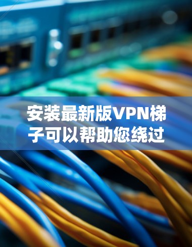 安装最新版VPN梯子可以帮助您绕过网络限制，但过程可能有些复杂。下面是详细的步骤指南