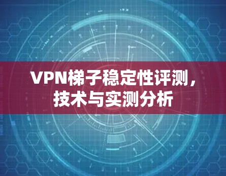 VPN梯子稳定性评测,技术与实测分析 VPN梯子稳定性评测,技术与实测分析