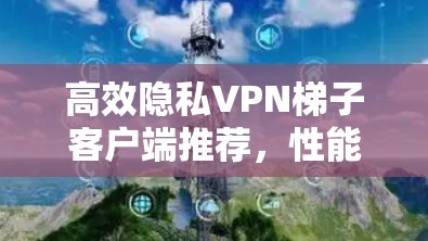 高效隐私VPN梯子客户端推荐，性能与安全的最佳选择