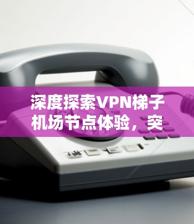 深度探索VPN梯子机场节点体验,突破防火长城 深度探索VPN梯子机场节点体验,突破防火长城