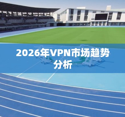 2026年VPN市场趋势分析 2026年VPN市场趋势分析