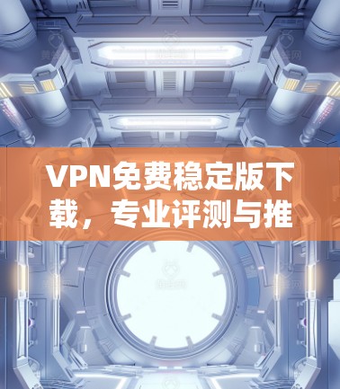 VPN免费稳定版下载，专业评测与推荐
